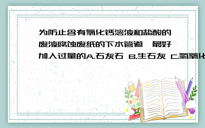 为防止含有氯化钙溶液和盐酸的废液腐蚀废纸的下水管道,最好加入过量的A.石灰石 B.生石灰 C.氢氧化钠 D.熟石灰