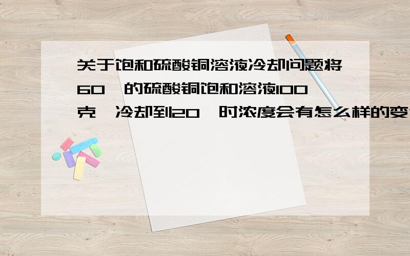 关于饱和硫酸铜溶液冷却问题将60℃的硫酸铜饱和溶液100克,冷却到20℃时浓度会有怎么样的变化我指的是物质的量浓度 如何和溶解度挂钩呢