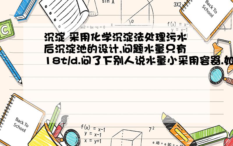 沉淀 采用化学沉淀法处理污水后沉淀池的设计,问题水量只有18t/d.问了下别人说水量小采用容器.如果是采用沉淀装置容器,那该如何设计.