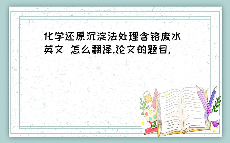 化学还原沉淀法处理含铬废水 英文 怎么翻译.论文的题目,