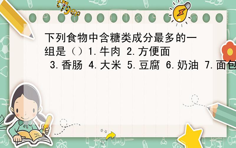 下列食物中含糖类成分最多的一组是（）1.牛肉 2.方便面 3.香肠 4.大米 5.豆腐 6.奶油 7.面包 8.芸豆A.1 2 3 4 B.2 4 6 C.2 4 7 8 D.1 3 5