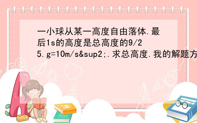 一小球从某一高度自由落体.最后1s的高度是总高度的9/25.g=10m/s².求总高度.我的解题方法1：设总高度为H,最后1s高度的初速度为v,建立二元方程组{v+1/2g=9/25H,v²=2×g×(16/25H）} 解出H.解H有些