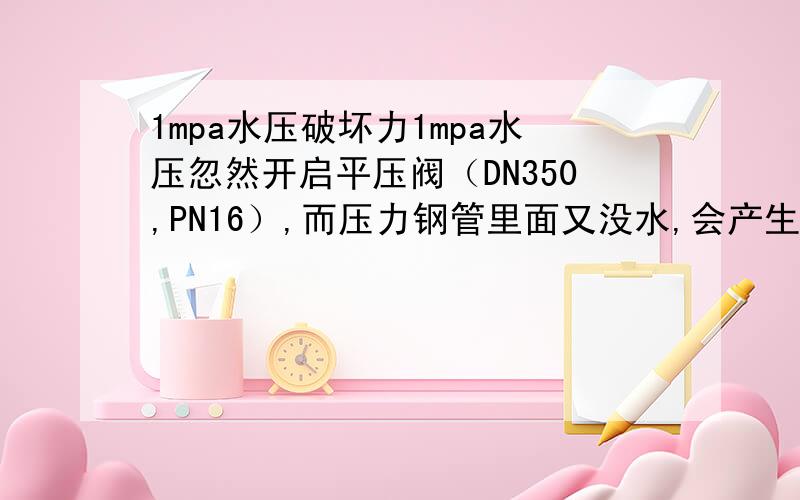 1mpa水压破坏力1mpa水压忽然开启平压阀（DN350,PN16）,而压力钢管里面又没水,会产生破坏力吗,为什么里面有水再开平压阀不会有影响?yxs888.负水锤，忽然开启时负水锤对有压有水的那段压力钢