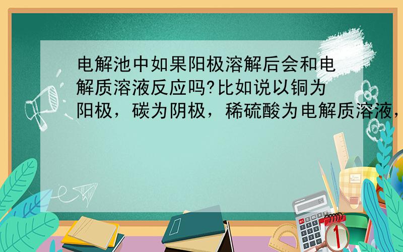 电解池中如果阳极溶解后会和电解质溶液反应吗?比如说以铜为阳极，碳为阴极，稀硫酸为电解质溶液，铜作为阳极会溶解为铜离子，此时电极方程式以及反应方程式应该是什么呢？