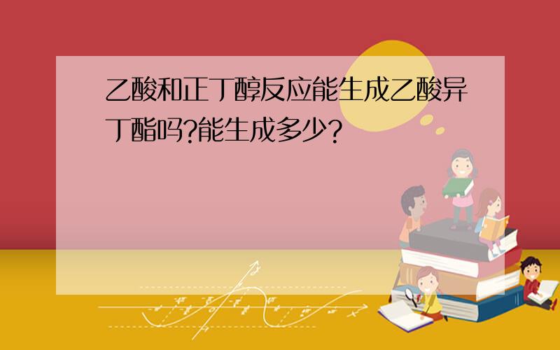 乙酸和正丁醇反应能生成乙酸异丁酯吗?能生成多少?