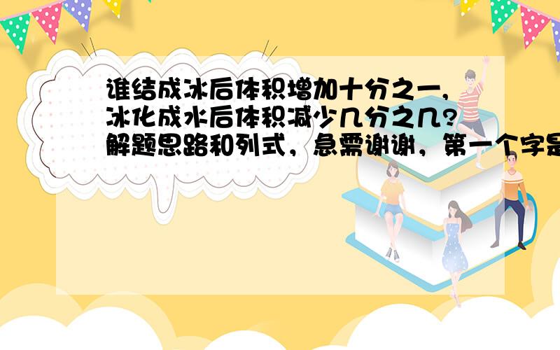 谁结成冰后体积增加十分之一,冰化成水后体积减少几分之几?解题思路和列式，急需谢谢，第一个字是水，着急打错了。