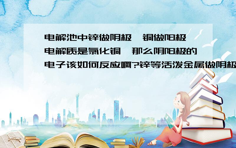 电解池中锌做阴极、铜做阳极、电解质是氯化铜,那么阴阳极的电子该如何反应啊?锌等活泼金属做阴极,是不是不会反应?如果阴极是C,阳极是Cu,那么这个反应还会进行吗?又会怎样进行?如果阴