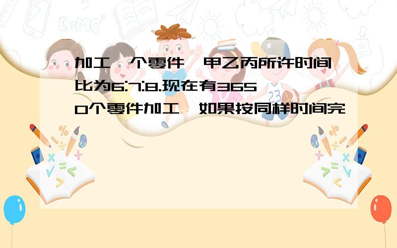 加工一个零件,甲乙丙所许时间比为6:7:8.现在有3650个零件加工,如果按同样时间完