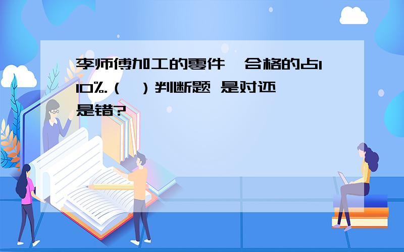 李师傅加工的零件,合格的占110%.（ ）判断题 是对还是错?