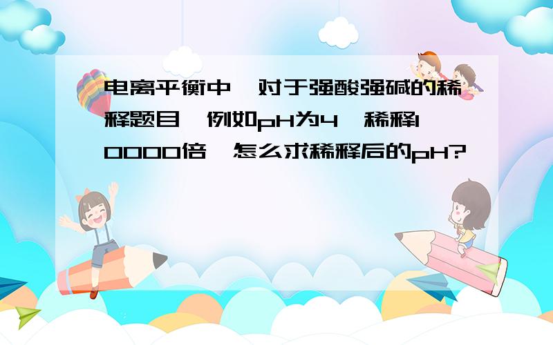 电离平衡中,对于强酸强碱的稀释题目,例如pH为4,稀释10000倍,怎么求稀释后的pH?