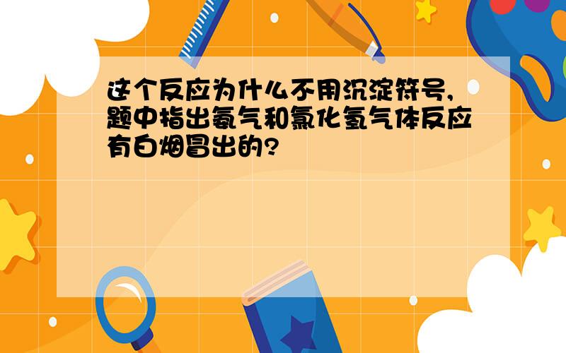 这个反应为什么不用沉淀符号,题中指出氨气和氯化氢气体反应有白烟冒出的?