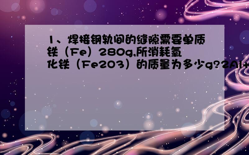 1、焊接钢轨间的缝隙需要单质铁（Fe）280g,所消耗氧化铁（Fe2O3）的质量为多少g?2Al+Fe2O3=2Fe+Al2O32、纯度为百分之90,实际需要原料氧化铁多少克?