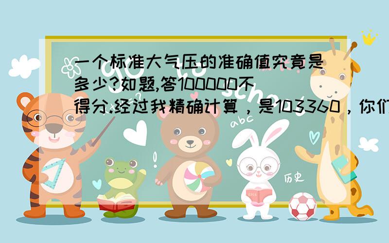 一个标准大气压的准确值究竟是多少?如题,答100000不得分.经过我精确计算，是103360，你们如何计算的？不是76cm水银柱产生的压强吗？托里拆利实验你们总听过吧，这是精确的实验，是标准的