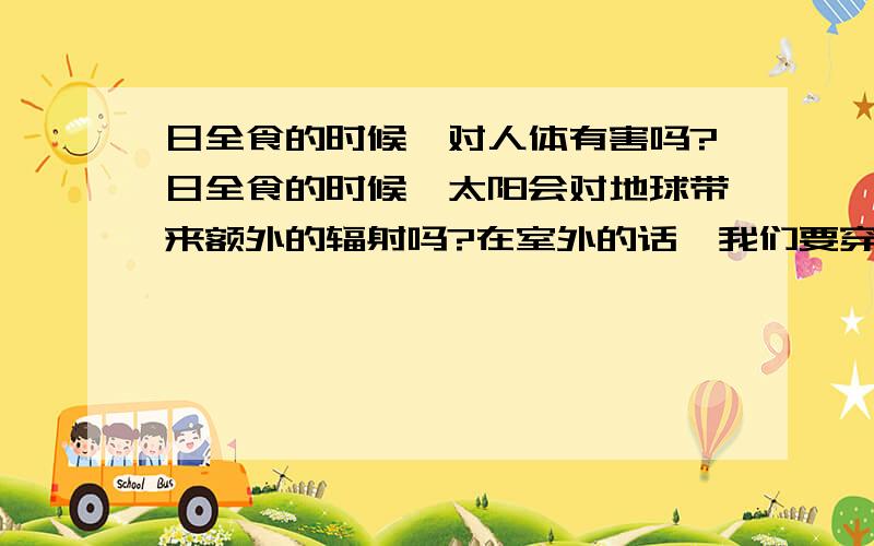 日全食的时候,对人体有害吗?日全食的时候,太阳会对地球带来额外的辐射吗?在室外的话,我们要穿防护服吗?另外,日全食的时候,地球磁场会受干扰吗?对人体有害吗?