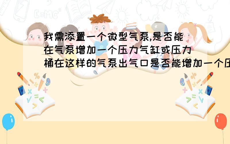 我需添置一个微型气泵,是否能在气泵增加一个压力气缸或压力桶在这样的气泵出气口是否能增加一个压力储蓄气的缸或压力桶什么的.难题是这样的；最近我急需添置一个微型气泵,在户外使