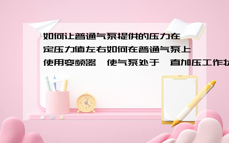 如何让普通气泵提供的压力在一定压力值左右如何在普通气泵上使用变频器,使气泵处于一直加压工作状态下,但压力值一直维持在一定值左右,只是电机转速在压力之大的时候变慢,压力值小的