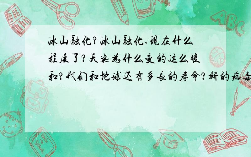 冰山融化?冰山融化,现在什么程度了?天气为什么变的这么暖和?我们和地球还有多长的寿命?新的病毒为什么明年在更新?