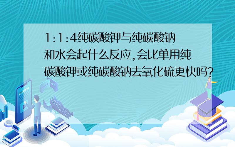 1:1:4纯碳酸钾与纯碳酸钠和水会起什么反应,会比单用纯碳酸钾或纯碳酸钠去氧化硫更快吗?