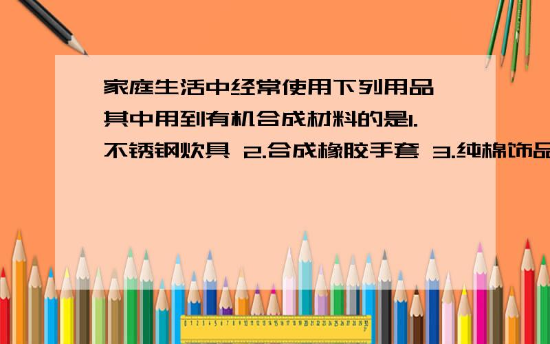 家庭生活中经常使用下列用品,其中用到有机合成材料的是1.不锈钢炊具 2.合成橡胶手套 3.纯棉饰品 4.塑料外壳电话