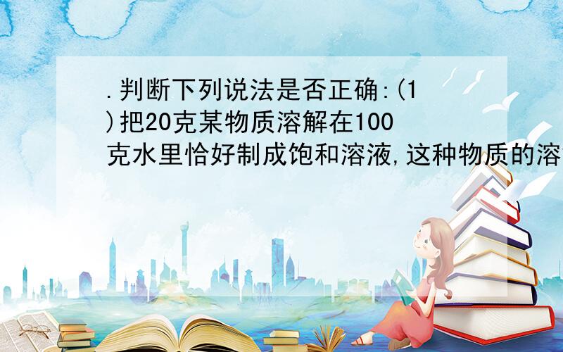 .判断下列说法是否正确:(1)把20克某物质溶解在100克水里恰好制成饱和溶液,这种物质的溶解度就是20克..判断下列说法是否正确:(1)把20克某物质溶解在100克水里恰好制成饱和溶液,这种物质的溶