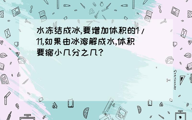 水冻结成冰,要增加体积的1/11,如果由冰溶解成水,体积要缩小几分之几?