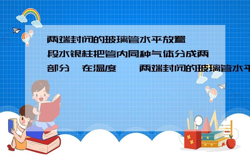 两端封闭的玻璃管水平放置,一段水银柱把管内同种气体分成两部分,在温度……两端封闭的玻璃管水平放置,一段水银柱把管内同种气体分成两部分,在温度为t1时水银柱静止不动,且VA>VB,如图所