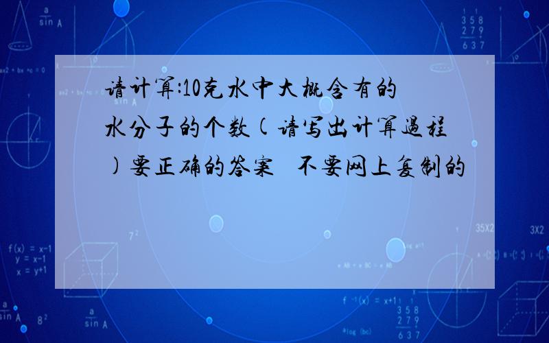 请计算:10克水中大概含有的水分子的个数(请写出计算过程)要正确的答案   不要网上复制的