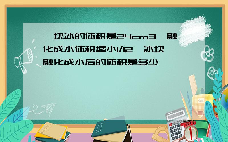 一块冰的体积是24cm3,融化成水体积缩小1/12,冰块融化成水后的体积是多少