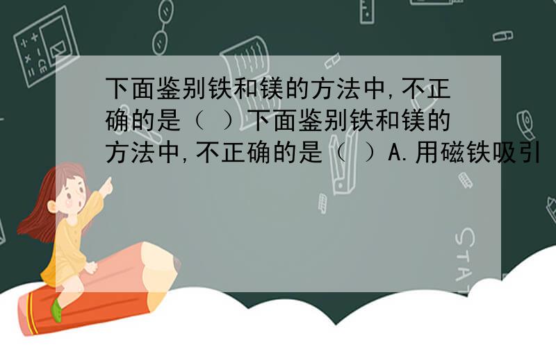 下面鉴别铁和镁的方法中,不正确的是（ ）下面鉴别铁和镁的方法中,不正确的是（ ）A.用磁铁吸引 B.观察颜色和状态 C.在空气中点燃 D.测密度大小老师说纯的铁和镁一样是银白色固体,铁在纯