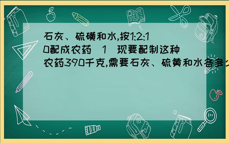 石灰、硫磺和水,按1:2:10配成农药（1）现要配制这种农药390千克,需要石灰、硫黄和水各多少千克?（2）现有石灰、硫磺和水,各2.4千克,当硫磺用完时,石灰还剩多少千克?水要增加多少千克?