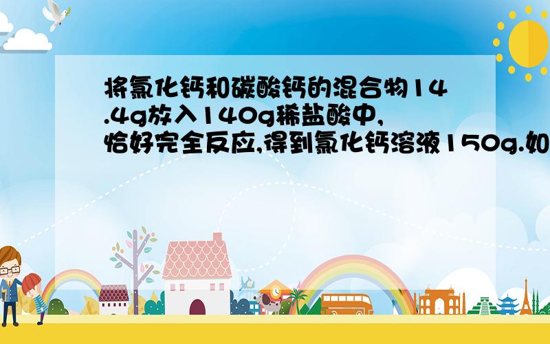 将氯化钙和碳酸钙的混合物14.4g放入140g稀盐酸中,恰好完全反应,得到氯化钙溶液150g.如果不计生成气体时带出的水蒸气,试计算：(1)原混合物中碳酸钙的质量?（2）若将反应所得溶液释成质量分