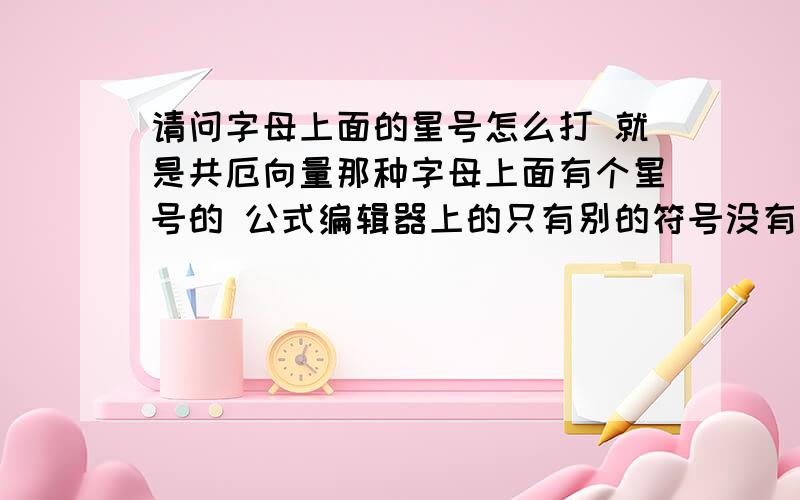 请问字母上面的星号怎么打 就是共厄向量那种字母上面有个星号的 公式编辑器上的只有别的符号没有星号