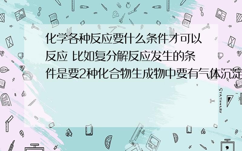 化学各种反应要什么条件才可以反应 比如复分解反应发生的条件是要2种化合物生成物中要有气体沉淀或水求教 还有 置换反应类型是什么?