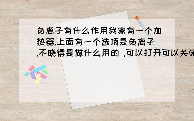 负离子有什么作用我家有一个加热器,上面有一个选项是负离子,不晓得是做什么用的 ,可以打开可以关闭 ,打开了有什么用处吗?净化空气里的什么物质啊 还有就是这个加热器好久没有用了，