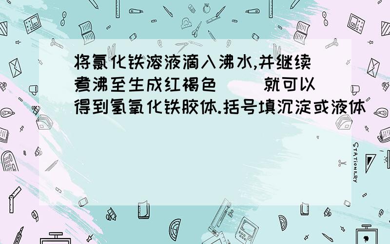 将氯化铁溶液滴入沸水,并继续煮沸至生成红褐色（ ）就可以得到氢氧化铁胶体.括号填沉淀或液体