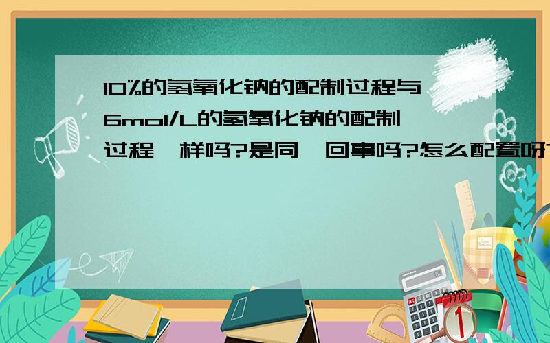 10%的氢氧化钠的配制过程与6mol/L的氢氧化钠的配制过程一样吗?是同一回事吗?怎么配置呀?我想配制试验用的10%的氢氧化钠溶液怎么配制,与6mol/L,氢氧化钠溶液的配制是一样的吗?
