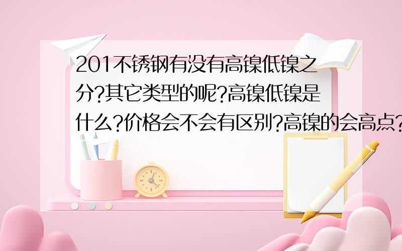 201不锈钢有没有高镍低镍之分?其它类型的呢?高镍低镍是什么?价格会不会有区别?高镍的会高点?如果钢材商说他的是高镍,市面上的是低镍,价格比市面上的要高几百块一吨,我在网上查的钢铁