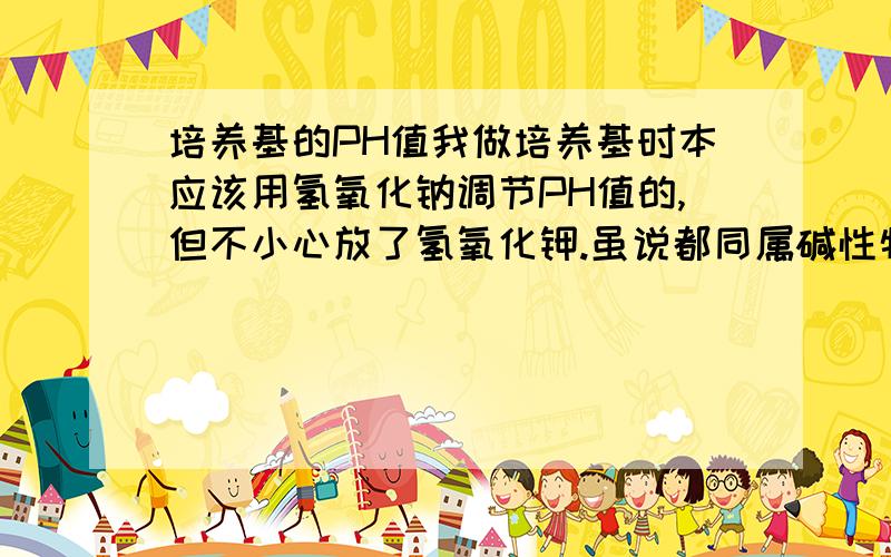 培养基的PH值我做培养基时本应该用氢氧化钠调节PH值的,但不小心放了氢氧化钾.虽说都同属碱性物质,但是毕竟不是同一种东西.我想问的是,氢氧化钾会不会影响培养基的硬度和接种效果.我培