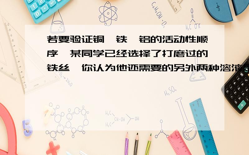 若要验证铜、铁、铝的活动性顺序,某同学已经选择了打磨过的铁丝,你认为他还需要的另外两种溶液是不仅是答案,也麻烦说一下理由,解题的思路.