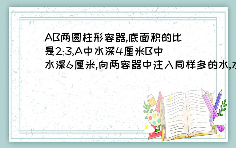 AB两圆柱形容器,底面积的比是2:3,A中水深4厘米B中水深6厘米,向两容器中注入同样多的水,水深正好相等.两容器现在水深是多少厘米