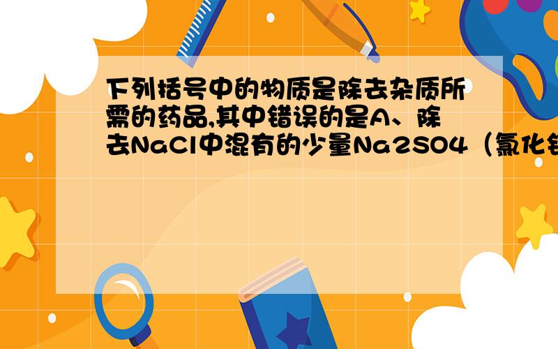 下列括号中的物质是除去杂质所需的药品,其中错误的是A、除去NaCl中混有的少量Na2SO4（氯化钡溶液）B、除去FeSO4中混有的少量CuSO4（铁粉）C、除去CO2中混有的少量HCl（氢氧化钠溶液）D、除去