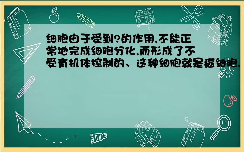 细胞由于受到?的作用,不能正常地完成细胞分化,而形成了不受有机体控制的、这种细胞就是癌细胞.