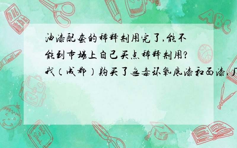 油漆配套的稀释剂用完了,能不能到市场上自己买点稀释剂用?我（成都）购买了无毒环氧底漆和面漆,厂方（天津）配发了一定量的稀释剂.但现在稀释剂用完了,底漆、面漆还剩下10桶左右.厂