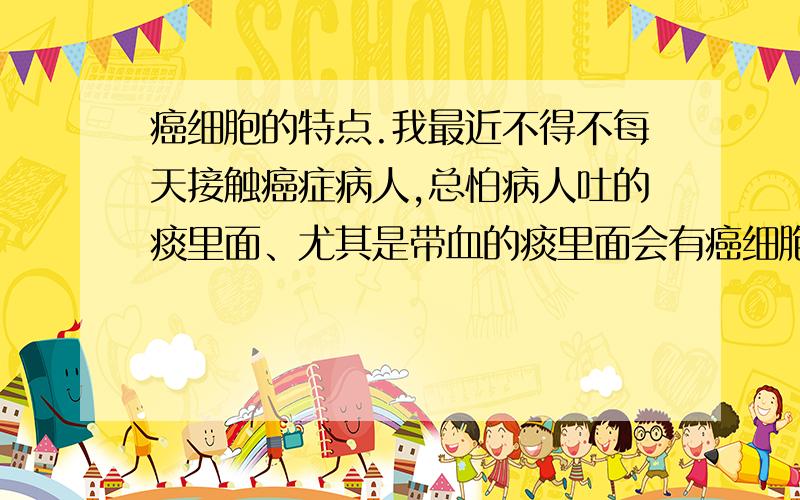 癌细胞的特点.我最近不得不每天接触癌症病人,总怕病人吐的痰里面、尤其是带血的痰里面会有癌细胞,怕这些癌细胞会散发到空气里,健康人吸入后会得癌症.请问人的正常细胞和癌细胞离开