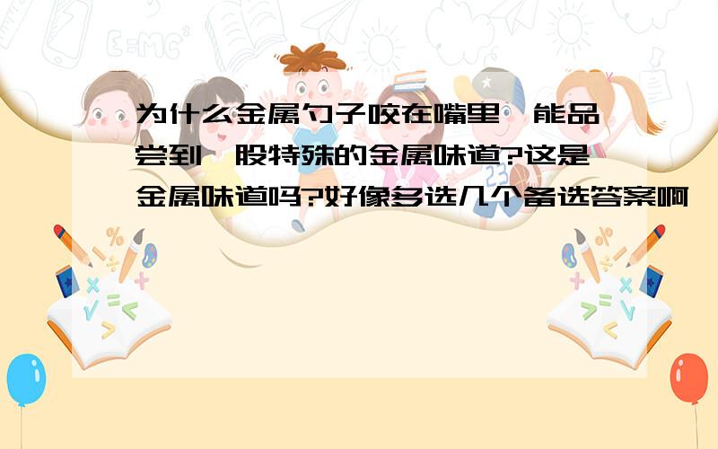 为什么金属勺子咬在嘴里,能品尝到一股特殊的金属味道?这是金属味道吗?好像多选几个备选答案啊,可惜只能选择三个!二楼的说法不对,学过化学的都知道,你在写化学方程式的时候可以把金属