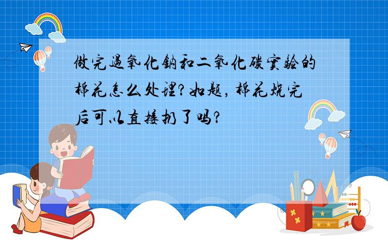 做完过氧化钠和二氧化碳实验的棉花怎么处理?如题，棉花烧完后可以直接扔了吗？