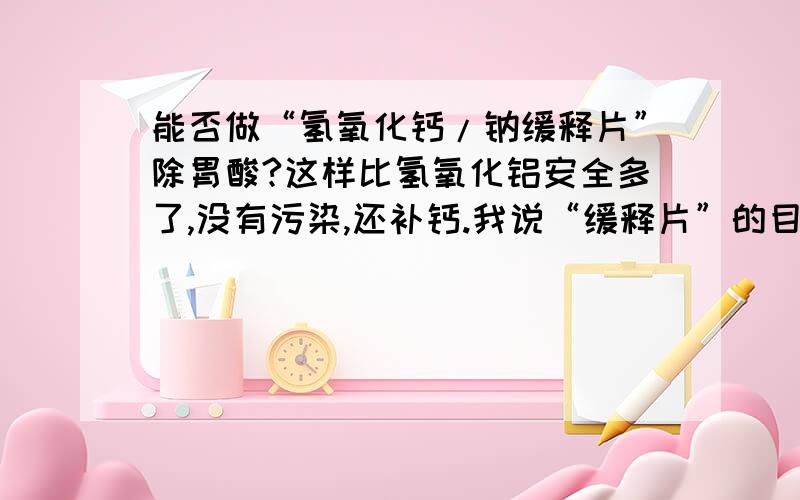 能否做“氢氧化钙/钠缓释片”除胃酸?这样比氢氧化铝安全多了,没有污染,还补钙.我说“缓释片”的目的就是防止腐蚀食道