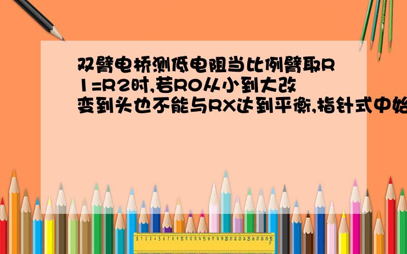 双臂电桥测低电阻当比例臂取R1=R2时,若R0从小到大改变到头也不能与RX达到平衡,指针式中始终偏向另一边,如何是好?