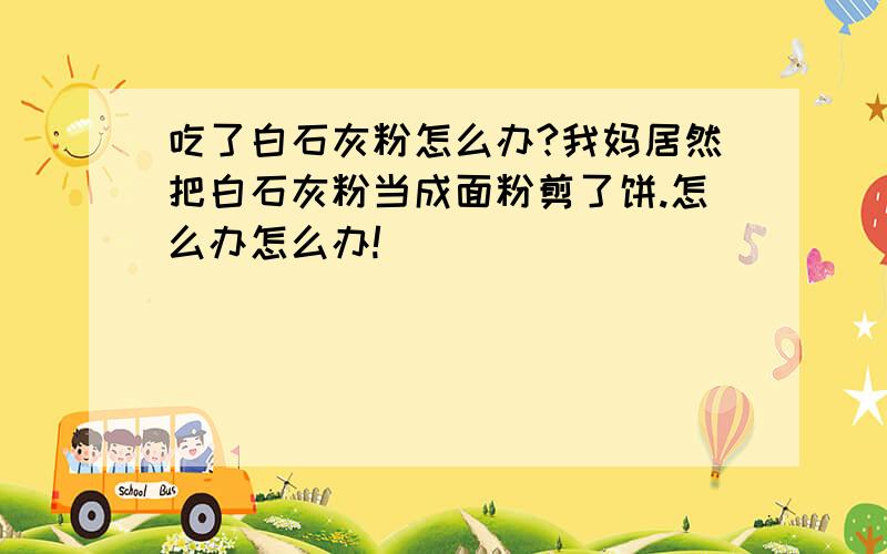 吃了白石灰粉怎么办?我妈居然把白石灰粉当成面粉剪了饼.怎么办怎么办!