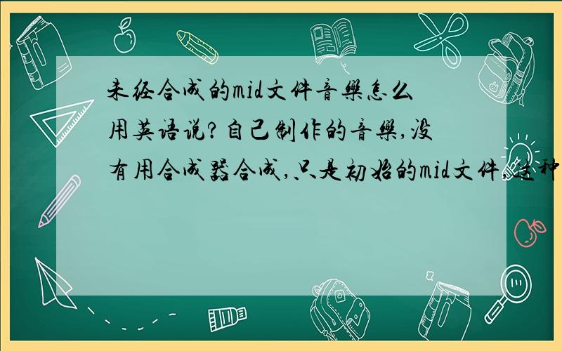 未经合成的mid文件音乐怎么用英语说?自己制作的音乐,没有用合成器合成,只是初始的mid文件,这种形式的音乐英语怎么说?相比较,用合成器合成后的音乐(就是cd里面的),这种形式的音乐英语怎